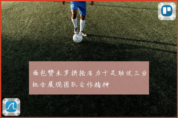 面包赞米罗拼抢活力十足助攻三分机会展现团队合作精神