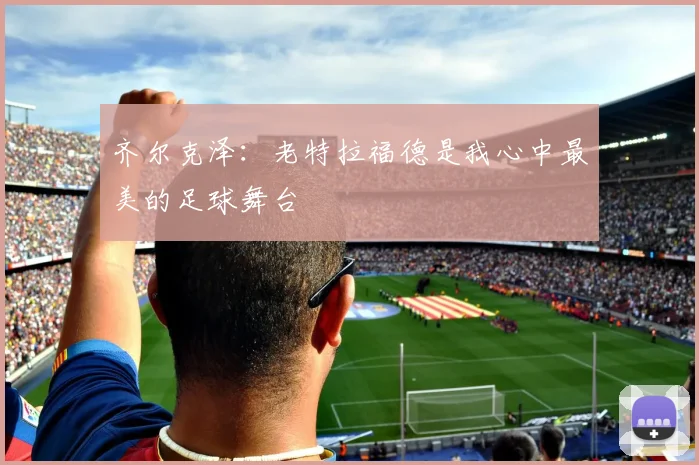 齐尔克泽：老特拉福德是我心中最美的足球舞台