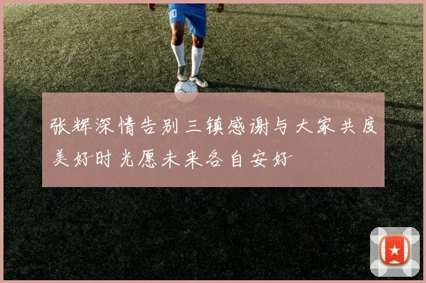 张辉深情告别三镇感谢与大家共度美好时光愿未来各自安好