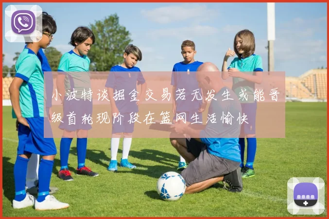 小波特谈掘金交易若无发生或能晋级首轮现阶段在篮网生活愉快