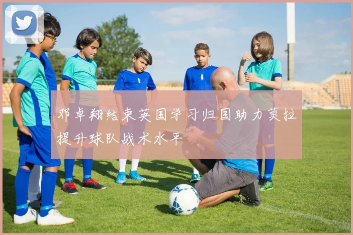 邓卓翔结束英国学习归国助力莫拉提升球队战术水平
